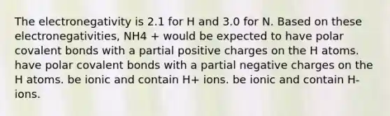 The electronegativity is 2.1 for H and 3.0 for N. Based on these electronegativities, NH4 + would be expected to have polar covalent bonds with a partial positive charges on the H atoms. have polar covalent bonds with a partial negative charges on the H atoms. be ionic and contain H+ ions. be ionic and contain H- ions.