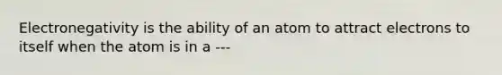 Electronegativity is the ability of an atom to attract electrons to itself when the atom is in a ---