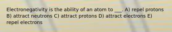 Electronegativity is the ability of an atom to ___. A) repel protons B) attract neutrons C) attract protons D) attract electrons E) repel electrons