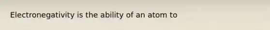 Electronegativity is the ability of an atom to