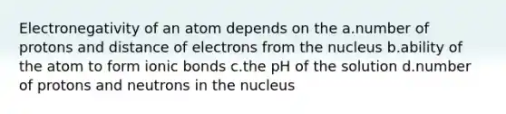 Electronegativity of an atom depends on the a.number of protons and distance of electrons from the nucleus b.ability of the atom to form ionic bonds c.the pH of the solution d.number of protons and neutrons in the nucleus