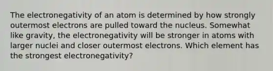 The electronegativity of an atom is determined by how strongly outermost electrons are pulled toward the nucleus. Somewhat like gravity, the electronegativity will be stronger in atoms with larger nuclei and closer outermost electrons. Which element has the strongest electronegativity?