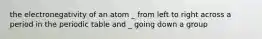 the electronegativity of an atom _ from left to right across a period in the periodic table and _ going down a group