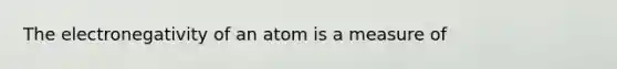 The electronegativity of an atom is a measure of