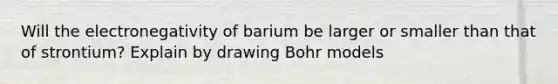 Will the electronegativity of barium be larger or smaller than that of strontium? Explain by drawing Bohr models