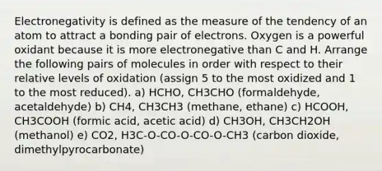 Electronegativity is defined as the measure of the tendency of an atom to attract a bonding pair of electrons. Oxygen is a powerful oxidant because it is more electronegative than C and H. Arrange the following pairs of molecules in order with respect to their relative levels of oxidation (assign 5 to the most oxidized and 1 to the most reduced). a) HCHO, CH3CHO (formaldehyde, acetaldehyde) b) CH4, CH3CH3 (methane, ethane) c) HCOOH, CH3COOH (formic acid, acetic acid) d) CH3OH, CH3CH2OH (methanol) e) CO2, H3C-O-CO-O-CO-O-CH3 (carbon dioxide, dimethylpyrocarbonate)