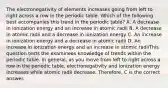 The electronegativity of elements increases going from left to right across a row in the periodic table. Which of the following best accompanies this trend in the periodic table? A. A decrease in ionization energy and an increase in atomic radii B. A decrease in atomic radii and a decrease in ionization energy C. An increase in ionization energy and a decrease in atomic radii D. An increase in ionization energy and an increase in atomic radiiThis question tests the examinees knowledge of trends within the periodic table. In general, as you move from left to right across a row in the periodic table, electronegativity and ionization energy increases while atomic radii decrease. Therefore, C is the correct answer.