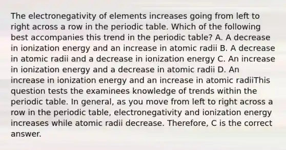 The electronegativity of elements increases going from left to right across a row in the periodic table. Which of the following best accompanies this trend in the periodic table? A. A decrease in ionization energy and an increase in atomic radii B. A decrease in atomic radii and a decrease in ionization energy C. An increase in ionization energy and a decrease in atomic radii D. An increase in ionization energy and an increase in atomic radiiThis question tests the examinees knowledge of trends within the periodic table. In general, as you move from left to right across a row in the periodic table, electronegativity and ionization energy increases while atomic radii decrease. Therefore, C is the correct answer.