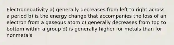 Electronegativity a) generally decreases from left to right across a period b) is the energy change that accompanies the loss of an electron from a gaseous atom c) generally decreases from top to bottom within a group d) is generally higher for metals than for nonmetals