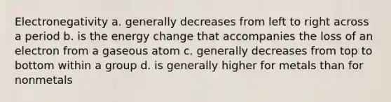 Electronegativity a. generally decreases from left to right across a period b. is the energy change that accompanies the loss of an electron from a gaseous atom c. generally decreases from top to bottom within a group d. is generally higher for metals than for nonmetals