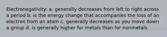 Electronegativity: a. generally decreases from left to right across a period b. is the energy change that accompanies the loss of an electron from an atom c. generally decreases as you move down a group d. is generally higher for metals than for nonmetals