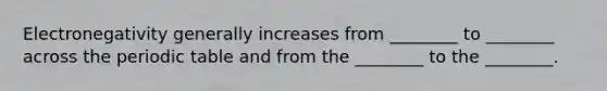 Electronegativity generally increases from ________ to ________ across the periodic table and from the ________ to the ________.