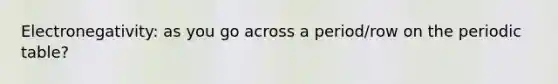 Electronegativity: as you go across a period/row on the periodic table?