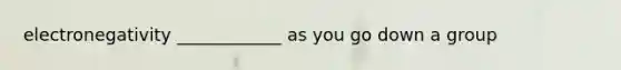 electronegativity ____________ as you go down a group
