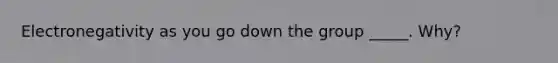 Electronegativity as you go down the group _____. Why?