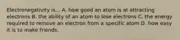 Electronegativity is... A. how good an atom is at attracting electrons B. the ability of an atom to lose electrons C. the energy required to remove an electron from a specific atom D. how easy it is to make friends.