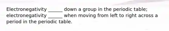 Electronegativity ______ down a group in the periodic table; electronegativity ______ when moving from left to right across a period in the periodic table.