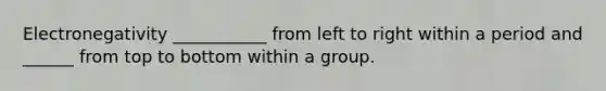 Electronegativity ___________ from left to right within a period and ______ from top to bottom within a group.