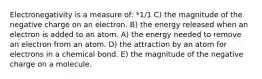 Electronegativity is a measure of: *1/1 C) the magnitude of the negative charge on an electron. B) the energy released when an electron is added to an atom. A) the energy needed to remove an electron from an atom. D) the attraction by an atom for electrons in a chemical bond. E) the magnitude of the negative charge on a molecule.