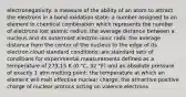 electronegativity: a measure of the ability of an atom to attract the electrons in a bond oxidation state: a number assigned to an element in chemical combination which represents the number of electrons lost atomic radius: the average distance between a nucleus and its outermost electron ionic radii: the average distance from the center of the nucleus to the edge of its electron cloud standard conditions: are standard sets of conditions for experimental measurements defined as a temperature of 273.15 K (0 °C, 32 °F) and an absolute pressure of exactly 1 atm melting point: the temperature at which an element will melt effective nuclear charge: the attractive positive charge of nuclear protons acting on valence electrons