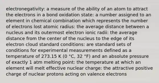 electronegativity: a measure of the ability of an atom to attract the electrons in a bond oxidation state: a number assigned to an element in chemical combination which represents the number of electrons lost atomic radius: the average distance between a nucleus and its outermost electron ionic radii: the average distance from the center of the nucleus to the edge of its electron cloud standard conditions: are standard sets of conditions for experimental measurements defined as a temperature of 273.15 K (0 °C, 32 °F) and an absolute pressure of exactly 1 atm melting point: the temperature at which an element will melt effective nuclear charge: the attractive positive charge of nuclear protons acting on valence electrons