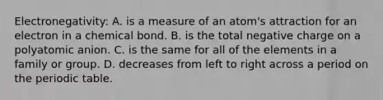 Electronegativity: A. is a measure of an atom's attraction for an electron in a chemical bond. B. is the total negative charge on a polyatomic anion. C. is the same for all of the elements in a family or group. D. decreases from left to right across a period on the periodic table.