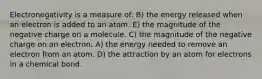 Electronegativity is a measure of: B) the energy released when an electron is added to an atom. E) the magnitude of the negative charge on a molecule. C) the magnitude of the negative charge on an electron. A) the energy needed to remove an electron from an atom. D) the attraction by an atom for electrons in a chemical bond.