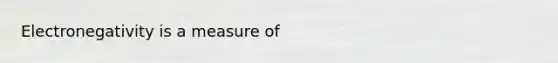 Electronegativity is a measure of