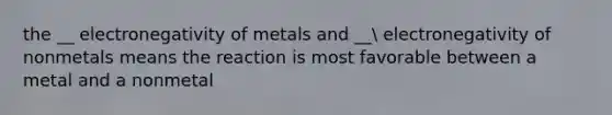 the __ electronegativity of metals and __ electronegativity of nonmetals means the reaction is most favorable between a metal and a nonmetal