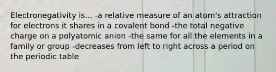 Electronegativity is... -a relative measure of an atom's attraction for electrons it shares in a covalent bond -the total negative charge on a polyatomic anion -the same for all the elements in a family or group -decreases from left to right across a period on <a href='https://www.questionai.com/knowledge/kIrBULvFQz-the-periodic-table' class='anchor-knowledge'>the periodic table</a>