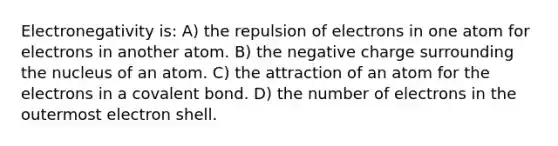 Electronegativity is: A) the repulsion of electrons in one atom for electrons in another atom. B) the negative charge surrounding the nucleus of an atom. C) the attraction of an atom for the electrons in a covalent bond. D) the number of electrons in the outermost electron shell.