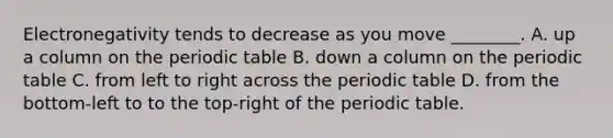 Electronegativity tends to decrease as you move ________. A. up a column on the periodic table B. down a column on the periodic table C. from left to right across the periodic table D. from the bottom-left to to the top-right of the periodic table.