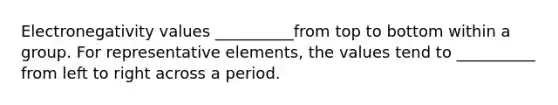 Electronegativity values __________from top to bottom within a group. For representative elements, the values tend to __________ from left to right across a period.