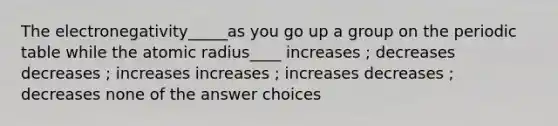 The electronegativity_____as you go up a group on the periodic table while the atomic radius____ increases ; decreases decreases ; increases increases ; increases decreases ; decreases none of the answer choices