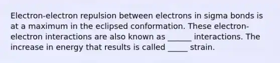 Electron-electron repulsion between electrons in sigma bonds is at a maximum in the eclipsed conformation. These electron-electron interactions are also known as ______ interactions. The increase in energy that results is called _____ strain.