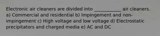 Electronic air cleaners are divided into ____________ air cleaners. a) Commercial and residential b) Impingement and non-impingement c) High voltage and low voltage d) Electrostatic precipitators and charged media e) AC and DC