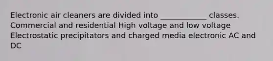 Electronic air cleaners are divided into ____________ classes. Commercial and residential High voltage and low voltage Electrostatic precipitators and charged media electronic AC and DC