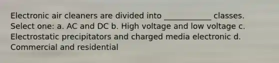 Electronic air cleaners are divided into ____________ classes. Select one: a. AC and DC b. High voltage and low voltage c. Electrostatic precipitators and charged media electronic d. Commercial and residential