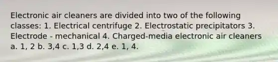 Electronic air cleaners are divided into two of the following classes: 1. Electrical centrifuge 2. Electrostatic precipitators 3. Electrode - mechanical 4. Charged-media electronic air cleaners a. 1, 2 b. 3,4 c. 1,3 d. 2,4 e. 1, 4.