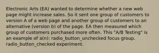 Electronic Arts (EA) wanted to determine whether a new web page might increase sales. So it sent one group of customers to version A of a web page and another group of customers to an alternative (version b) of the page. EA then measured which group of customers purchased more often. This "A/B Testing" is an example of a(n): radio_button_unchecked focus group. radio_button_checked experiment.