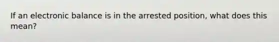 If an electronic balance is in the arrested position, what does this mean?