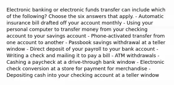 Electronic banking or electronic funds transfer can include which of the following? Choose the six answers that apply. - Automatic insurance bill drafted off your account monthly - Using your personal computer to transfer money from your checking account to your savings account - Phone-activated transfer from one account to another - Passbook savings withdrawal at a teller window - Direct deposit of your payroll to your bank account - Writing a check and mailing it to pay a bill - ATM withdrawals - Cashing a paycheck at a drive-through bank window - Electronic check conversion at a store for payment for merchandise - Depositing cash into your checking account at a teller window