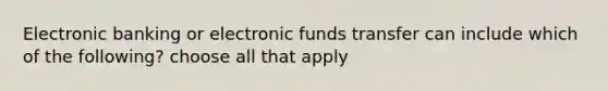 Electronic banking or electronic funds transfer can include which of the following? choose all that apply