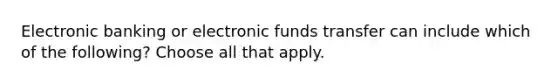 Electronic banking or electronic funds transfer can include which of the following? Choose all that apply.