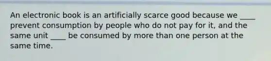 An electronic book is an artificially scarce good because we ____ prevent consumption by people who do not pay for it, and the same unit ____ be consumed by more than one person at the same time.