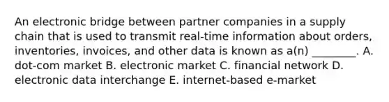 An electronic bridge between partner companies in a supply chain that is used to transmit​ real-time information about​ orders, inventories,​ invoices, and other data is known as​ a(n) ________. A. ​dot-com market B. electronic market C. financial network D. electronic data interchange E. ​internet-based e-market