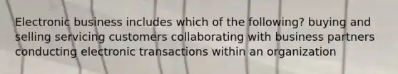 Electronic business includes which of the following? buying and selling servicing customers collaborating with business partners conducting electronic transactions within an organization