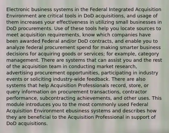 Electronic business systems in the Federal Integrated Acquisition Environment are critical tools in DoD acquisitions, and usage of them increases your effectiveness in utilizing small businesses in DoD procurements. Use of these tools help you locate sources to meet acquisition requirements, know which companies have been awarded Federal and/or DoD contracts, and enable you to analyze federal procurement spend for making smarter business decisions for acquiring goods or services; for example, category management. There are systems that can assist you and the rest of the acquisition team in conducting market research, advertising procurement opportunities, participating in industry events or soliciting industry-wide feedback. There are also systems that help Acquisition Professionals record, store, or query information on procurement transactions, contractor performance, subcontracting achievements, and other uses. This module introduces you to the most commonly used Federal Acquisition Environment ebusiness systems and describes how they are beneficial to the Acquisition Professional in support of DoD acquisitions.