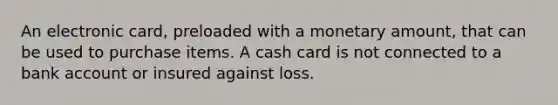 An electronic card, preloaded with a monetary amount, that can be used to purchase items. A cash card is not connected to a bank account or insured against loss.