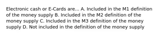 Electronic cash or E-Cards are... A. Included in the M1 definition of the money supply B. Included in the M2 definition of the money supply C. Included in the M3 definition of the money supply D. Not included in the definition of the money supply